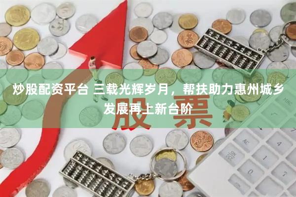 炒股配资平台 三载光辉岁月，帮扶助力惠州城乡发展再上新台阶