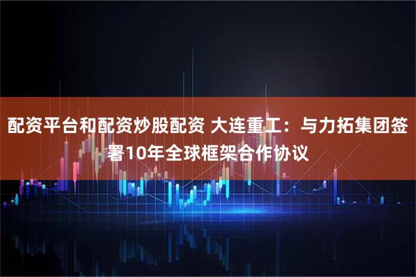 配资平台和配资炒股配资 大连重工：与力拓集团签署10年全球框架合作协议