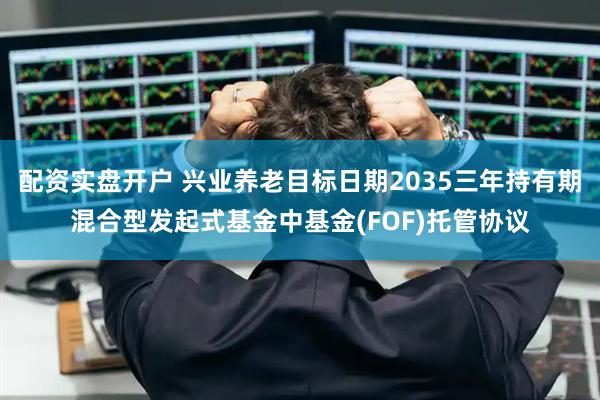 配资实盘开户 兴业养老目标日期2035三年持有期混合型发起式基金中基金(FOF)托管协议