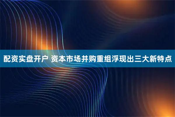 配资实盘开户 资本市场并购重组浮现出三大新特点