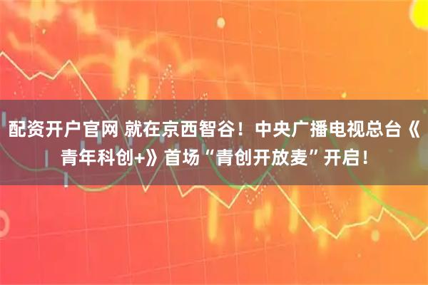 配资开户官网 就在京西智谷！中央广播电视总台《青年科创+》首场“青创开放麦”开启！