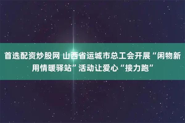 首选配资炒股网 山西省运城市总工会开展“闲物新用情暖驿站”活动让爱心“接力跑”