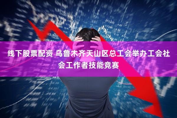 线下股票配资 乌鲁木齐天山区总工会举办工会社会工作者技能竞赛