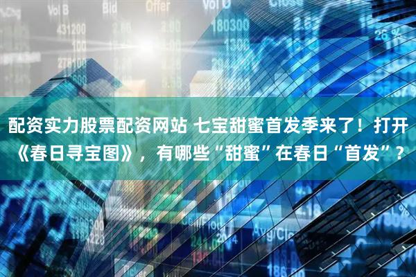 配资实力股票配资网站 七宝甜蜜首发季来了！打开《春日寻宝图》，有哪些“甜蜜”在春日“首发”？