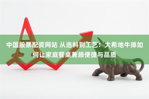 中国股票配资网站 从选料到工艺：大希地牛排如何让家庭餐桌兼顾便捷与品质