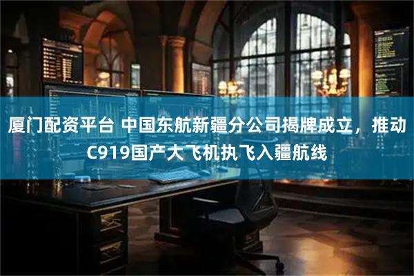 厦门配资平台 中国东航新疆分公司揭牌成立，推动C919国产大飞机执飞入疆航线