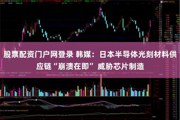 股票配资门户网登录 韩媒：日本半导体光刻材料供应链“崩溃在即” 威胁芯片制造