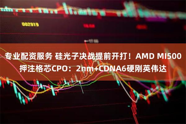 专业配资服务 硅光子决战提前开打！AMD MI500押注格芯CPO：2nm+CDNA6硬刚英伟达