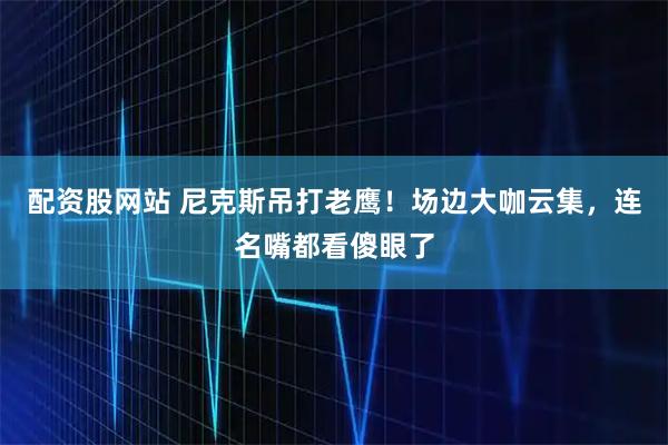 配资股网站 尼克斯吊打老鹰！场边大咖云集，连名嘴都看傻眼了
