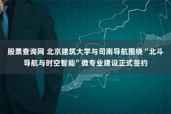 股票查询网 北京建筑大学与司南导航围绕“北斗导航与时空智能”微专业建设正式签约