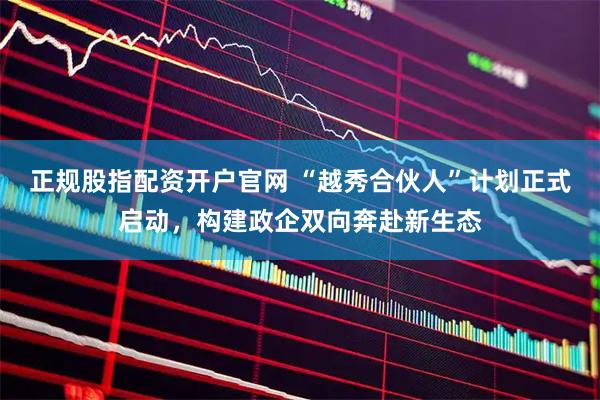 正规股指配资开户官网 “越秀合伙人”计划正式启动，构建政企双向奔赴新生态