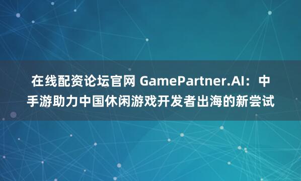 在线配资论坛官网 GamePartner.AI：中手游助力中国休闲游戏开发者出海的新尝试