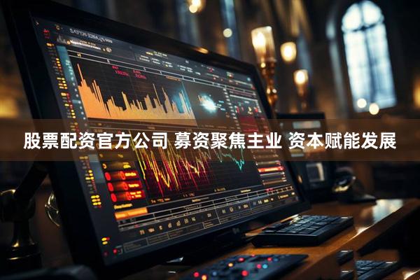 股票配资官方公司 募资聚焦主业 资本赋能发展