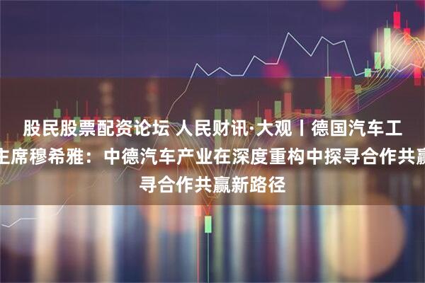 股民股票配资论坛 人民财讯·大观丨德国汽车工业协会主席穆希雅：中德汽车产业在深度重构中探寻合作共赢新路径