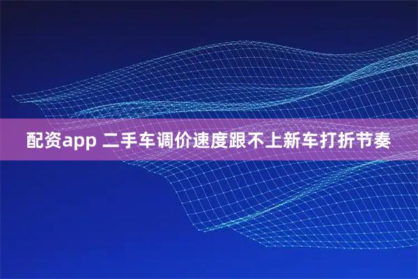 配资app 二手车调价速度跟不上新车打折节奏