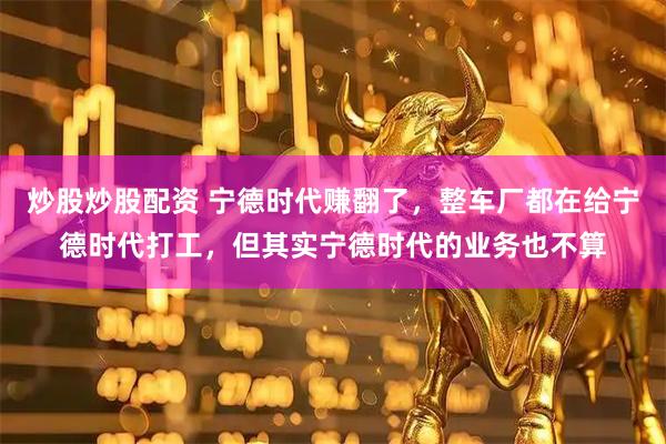 炒股炒股配资 宁德时代赚翻了，整车厂都在给宁德时代打工，但其实宁德时代的业务也不算