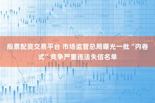 股票配资交易平台 市场监管总局曝光一批“内卷式”竞争严重违法失信名单
