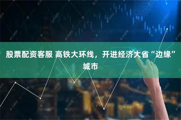 股票配资客服 高铁大环线，开进经济大省“边缘”城市