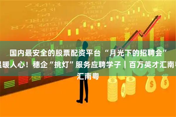 国内最安全的股票配资平台 “月光下的招聘会”温暖人心！穗企“挑灯”服务应聘学子｜百万英才汇南粤