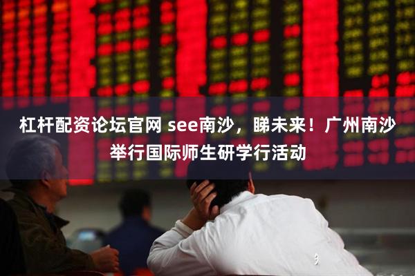 杠杆配资论坛官网 see南沙，睇未来！广州南沙举行国际师生研学行活动